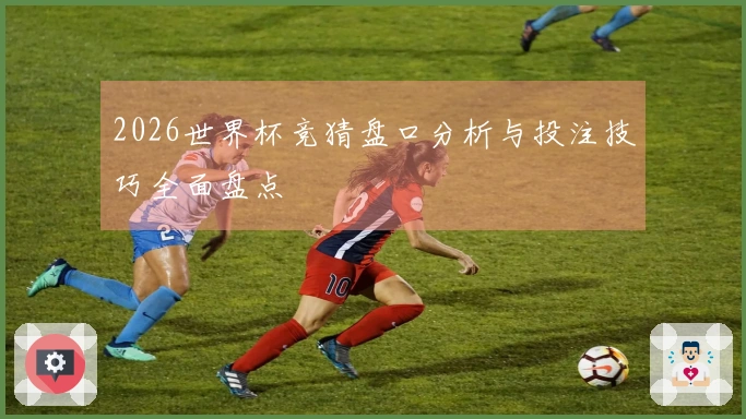 2026世界杯竞猜盘口分析与投注技巧全面盘点